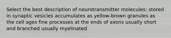 Select the best description of neurotransmitter molecules: stored in synaptic vesicles accumulates as yellow-brown granules as the cell ages fine processes at the ends of axons usually short and branched usually myelinated