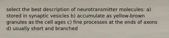 select the best description of neurotransmitter molecules: a) stored in synaptic vesicles b) accumulate as yellow-brown granules as the cell ages c) fine processes at the ends of axons d) usually short and branched