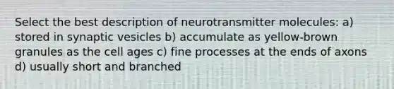 Select the best description of neurotransmitter molecules: a) stored in synaptic vesicles b) accumulate as yellow-brown granules as the cell ages c) fine processes at the ends of axons d) usually short and branched