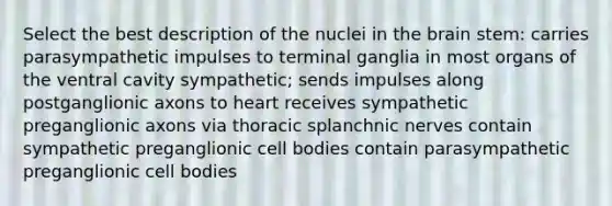 Select the best description of the nuclei in <a href='https://www.questionai.com/knowledge/kLMtJeqKp6-the-brain' class='anchor-knowledge'>the brain</a> stem: carries parasympathetic impulses to terminal ganglia in most organs of the ventral cavity sympathetic; sends impulses along postganglionic axons to heart receives sympathetic preganglionic axons via thoracic splanchnic nerves contain sympathetic preganglionic cell bodies contain parasympathetic preganglionic cell bodies