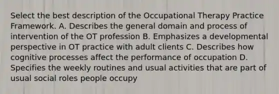 Select the best description of the Occupational Therapy Practice Framework. A. Describes the general domain and process of intervention of the OT profession B. Emphasizes a developmental perspective in OT practice with adult clients C. Describes how cognitive processes affect the performance of occupation D. Specifies the weekly routines and usual activities that are part of usual social roles people occupy