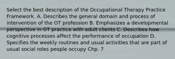 Select the best description of the Occupational Therapy Practice Framework. A. Describes the general domain and process of intervention of the OT profession B. Emphasizes a developmental perspective in OT practice with adult clients C. Describes how cognitive processes affect the performance of occupation D. Specifies the weekly routines and usual activities that are part of usual social roles people occupy Chp. 7