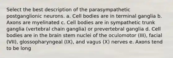 Select the best description of the parasympathetic postganglionic neurons. a. Cell bodies are in terminal ganglia b. Axons are myelinated c. Cell bodies are in sympathetic trunk ganglia (vertebral chain ganglia) or prevertebral ganglia d. Cell bodies are in the brain stem nuclei of the oculomotor (III), facial (VII), glossopharyngeal (IX), and vagus (X) nerves e. Axons tend to be long