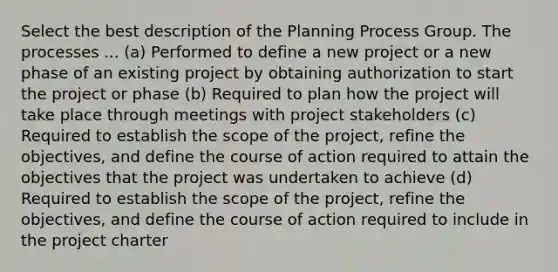 Select the best description of the Planning Process Group. The processes ... (a) Performed to define a new project or a new phase of an existing project by obtaining authorization to start the project or phase (b) Required to plan how the project will take place through meetings with project stakeholders (c) Required to establish the scope of the project, refine the objectives, and define the course of action required to attain the objectives that the project was undertaken to achieve (d) Required to establish the scope of the project, refine the objectives, and define the course of action required to include in the project charter