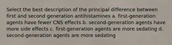 Select the best description of the principal difference between first and second generation antihistamines a. first-generation agents have fewer CNS effects b. second-generation agents have more side effects c. first-generation agents are more sedating d. second-generation agents are more sedating