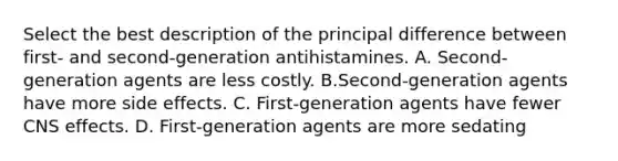 Select the best description of the principal difference between first- and second-generation antihistamines. A. Second-generation agents are less costly. B.Second-generation agents have more side effects. C. First-generation agents have fewer CNS effects. D. First-generation agents are more sedating