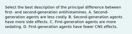 Select the best description of the principal difference between first- and second-generation antihistamines. A. Second-generation agents are less costly. B. Second-generation agents have more side effects. C. First-generation agents are more sedating. D. First-generation agents have fewer CNS effects.