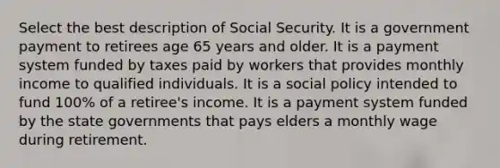 Select the best description of Social Security. It is a government payment to retirees age 65 years and older. It is a payment system funded by taxes paid by workers that provides monthly income to qualified individuals. It is a social policy intended to fund 100% of a retiree's income. It is a payment system funded by the state governments that pays elders a monthly wage during retirement.