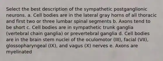 Select the best description of the sympathetic postganglionic neurons. a. Cell bodies are in the lateral gray horns of all thoracic and first two or three lumbar spinal segments b. Axons tend to be short c. Cell bodies are in sympathetic trunk ganglia (vertebral chain ganglia) or prevertebral ganglia d. Cell bodies are in the brain stem nuclei of the oculomotor (III), facial (VII), glossopharyngeal (IX), and vagus (X) nerves e. Axons are myelinated