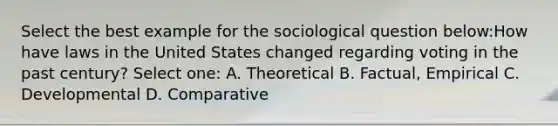 Select the best example for the sociological question below:How have laws in the United States changed regarding voting in the past century? Select one: A. Theoretical B. Factual, Empirical C. Developmental D. Comparative