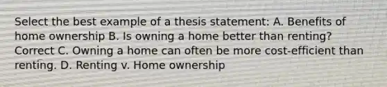 Select the best example of a thesis statement: A. Benefits of home ownership B. Is owning a home better than renting? Correct C. Owning a home can often be more cost-efficient than renting. D. Renting v. Home ownership