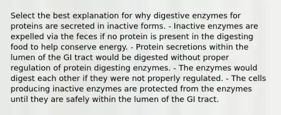 Select the best explanation for why digestive enzymes for proteins are secreted in inactive forms. - Inactive enzymes are expelled via the feces if no protein is present in the digesting food to help conserve energy. - Protein secretions within the lumen of the GI tract would be digested without proper regulation of protein digesting enzymes. - The enzymes would digest each other if they were not properly regulated. - The cells producing inactive enzymes are protected from the enzymes until they are safely within the lumen of the GI tract.