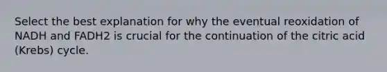 Select the best explanation for why the eventual reoxidation of NADH and FADH2 is crucial for the continuation of the citric acid (Krebs) cycle.