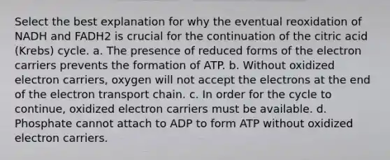 Select the best explanation for why the eventual reoxidation of NADH and FADH2 is crucial for the continuation of the citric acid (Krebs) cycle. a. The presence of reduced forms of the electron carriers prevents the formation of ATP. b. Without oxidized electron carriers, oxygen will not accept the electrons at the end of the electron transport chain. c. In order for the cycle to continue, oxidized electron carriers must be available. d. Phosphate cannot attach to ADP to form ATP without oxidized electron carriers.