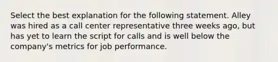 Select the best explanation for the following statement. Alley was hired as a call center representative three weeks ago, but has yet to learn the script for calls and is well below the company's metrics for job performance.