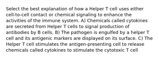 Select the best explanation of how a Helper T cell uses either cell-to-cell contact or chemical signaling to enhance the activities of the immune system. A) Chemicals called cytokines are secreted from Helper T cells to signal production of antibodies by B cells. B) The pathogen is engulfed by a helper T cell and its antigenic markers are displayed on its surface. C) The Helper T cell stimulates the antigen-presenting cell to release chemicals called cytokines to stimulate the cytotoxic T cell