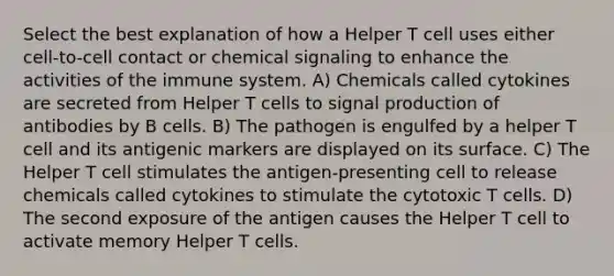 Select the best explanation of how a Helper T cell uses either cell-to-cell contact or chemical signaling to enhance the activities of the immune system. A) Chemicals called cytokines are secreted from Helper T cells to signal production of antibodies by B cells. B) The pathogen is engulfed by a helper T cell and its antigenic markers are displayed on its surface. C) The Helper T cell stimulates the antigen-presenting cell to release chemicals called cytokines to stimulate the cytotoxic T cells. D) The second exposure of the antigen causes the Helper T cell to activate memory Helper T cells.