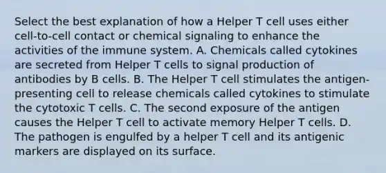 Select the best explanation of how a Helper T cell uses either cell-to-cell contact or chemical signaling to enhance the activities of the immune system. A. Chemicals called cytokines are secreted from Helper T cells to signal production of antibodies by B cells. B. The Helper T cell stimulates the antigen-presenting cell to release chemicals called cytokines to stimulate the cytotoxic T cells. C. The second exposure of the antigen causes the Helper T cell to activate memory Helper T cells. D. The pathogen is engulfed by a helper T cell and its antigenic markers are displayed on its surface.