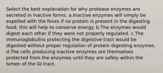 Select the best explanation for why protease enzymes are secreted in inactive forms. a.Inactive enzymes will simply be expelled with the feces if no protein is present in the digesting food; this will help to conserve energy. b.The enzymes would digest each other if they were not properly regulated. c.The immunoglobulins protecting the digestive tract would be digested without proper regulation of protein digesting enzymes. d.The cells producing inactive enzymes are themselves protected from the enzymes until they are safely within the lumen of the GI tract.