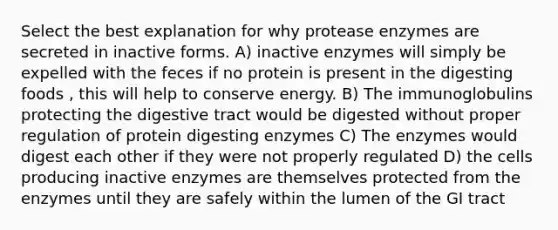 Select the best explanation for why protease enzymes are secreted in inactive forms. A) inactive enzymes will simply be expelled with the feces if no protein is present in the digesting foods , this will help to conserve energy. B) The immunoglobulins protecting the digestive tract would be digested without proper regulation of protein digesting enzymes C) The enzymes would digest each other if they were not properly regulated D) the cells producing inactive enzymes are themselves protected from the enzymes until they are safely within the lumen of the GI tract