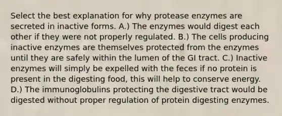 Select the best explanation for why protease enzymes are secreted in inactive forms. A.) The enzymes would digest each other if they were not properly regulated. B.) The cells producing inactive enzymes are themselves protected from the enzymes until they are safely within the lumen of the GI tract. C.) Inactive enzymes will simply be expelled with the feces if no protein is present in the digesting food, this will help to conserve energy. D.) The immunoglobulins protecting the digestive tract would be digested without proper regulation of protein digesting enzymes.