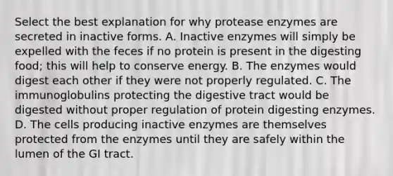 Select the best explanation for why protease enzymes are secreted in inactive forms. A. Inactive enzymes will simply be expelled with the feces if no protein is present in the digesting food; this will help to conserve energy. B. The enzymes would digest each other if they were not properly regulated. C. The immunoglobulins protecting the digestive tract would be digested without proper regulation of protein digesting enzymes. D. The cells producing inactive enzymes are themselves protected from the enzymes until they are safely within the lumen of the GI tract.