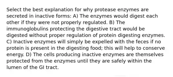 Select the best explanation for why protease enzymes are secreted in inactive forms: A) The enzymes would digest each other if they were not properly regulated. B) The immunoglobulins protecting the digestive tract would be digested without proper regulation of protein digesting enzymes. C) Inactive enzymes will simply be expelled with the feces if no protein is present in the digesting food; this will help to conserve energy. D) The cells producing inactive enzymes are themselves protected from the enzymes until they are safely within the lumen of the GI tract.