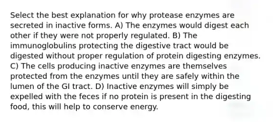 Select the best explanation for why protease enzymes are secreted in inactive forms. A) The enzymes would digest each other if they were not properly regulated. B) The immunoglobulins protecting the digestive tract would be digested without proper regulation of protein digesting enzymes. C) The cells producing inactive enzymes are themselves protected from the enzymes until they are safely within the lumen of the GI tract. D) Inactive enzymes will simply be expelled with the feces if no protein is present in the digesting food, this will help to conserve energy.