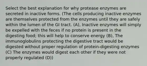 Select the best explanation for why protease enzymes are secreted in inactive forms. (The cells producing inactive enzymes are themselves protected from the enzymes until they are safely within the lumen of the GI tract. (A), Inactive enzymes will simply be expelled with the feces if no protein is present in the digesting food; this will help to conserve energy (B), The immunoglobulins protecting the digestive tract would be digested without proper regulation of protein-digesting enzymes (C) The enzymes would digest each other if they were not properly regulated (D))