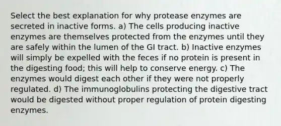 Select the best explanation for why protease enzymes are secreted in inactive forms. a) The cells producing inactive enzymes are themselves protected from the enzymes until they are safely within the lumen of the GI tract. b) Inactive enzymes will simply be expelled with the feces if no protein is present in the digesting food; this will help to conserve energy. c) The enzymes would digest each other if they were not properly regulated. d) The immunoglobulins protecting the digestive tract would be digested without proper regulation of protein digesting enzymes.