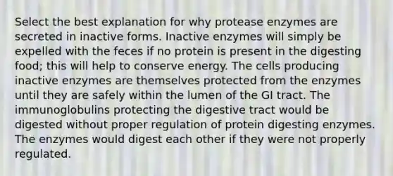 Select the best explanation for why protease enzymes are secreted in inactive forms. Inactive enzymes will simply be expelled with the feces if no protein is present in the digesting food; this will help to conserve energy. The cells producing inactive enzymes are themselves protected from the enzymes until they are safely within the lumen of the GI tract. The immunoglobulins protecting the digestive tract would be digested without proper regulation of protein digesting enzymes. The enzymes would digest each other if they were not properly regulated.