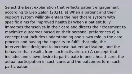 Select the best explanation that reflects patient engagement according to Lieb Zalon (2021). a) When a patient and their support system willingly enters the healthcare system with specific aims for improved health b) When a patient fully immerses themselves in their care and directs their treatment to maximize outcomes based on their personal preferences c) A concept that includes understanding one's own role in the care process and having the capacity to fulfill that role, the interventions designed to increase patient activation, and the behavior that results from such activation. d) A concept that includes one's own desire to participate in one's healthcare, the actual participation in such care, and the outcomes form such participation.