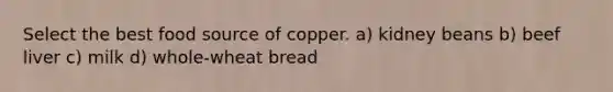 Select the best food source of copper. a) kidney beans b) beef liver c) milk d) whole-wheat bread