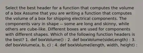 Select the best header for a function that computes the volume of a box Assume that you are writing a function that computes the volume of a box for shipping electrical components. The components vary in shape -- some are long and skinny, while others are cube-like. Different boxes are used for components with different shapes. Which of the following function headers is the best? 1. def boxVolume() : 2. def boxVolume(sideLength) : 3. def boxVolume(a, b, c) : 4. def boxVolume(length, width, height) :