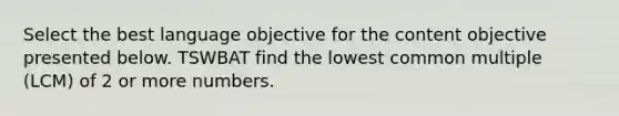 Select the best language objective for the content objective presented below. TSWBAT find the <a href='https://www.questionai.com/knowledge/kCCBvK9YC0-lowest-common-multiple' class='anchor-knowledge'>lowest common multiple</a> (LCM) of 2 or more numbers.