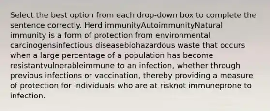 Select the best option from each drop-down box to complete the sentence correctly.​ Herd immunityAutoimmunityNatural immunity is a form of protection from environmental carcinogensinfectious diseasebiohazardous waste that occurs when a large percentage of a population has become resistantvulnerableimmune to an infection, whether through previous infections or vaccination, thereby providing a measure of protection for individuals who are at risknot immuneprone to infection.​