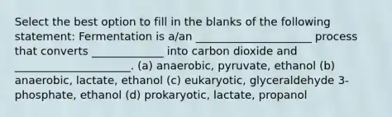 Select the best option to fill in the blanks of the following statement: Fermentation is a/an _____________________ process that converts _____________ into carbon dioxide and _____________________. (a) anaerobic, pyruvate, ethanol (b) anaerobic, lactate, ethanol (c) eukaryotic, glyceraldehyde 3-phosphate, ethanol (d) prokaryotic, lactate, propanol