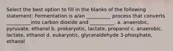 Select the best option to fill in the blanks of the following statement: Fermentation is a/an __________ process that converts __________into carbon dioxide and __________. a. anaerobic, pyruvate, ethanol b. prokaryotic, lactate, propanol c. anaerobic, lactate, ethanol d. eukaryotic, glyceraldehyde 3-phosphate, ethanol