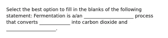 Select the best option to fill in the blanks of the following statement: Fermentation is a/an _____________________ process that converts _____________ into carbon dioxide and _____________________.