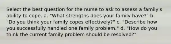 Select the best question for the nurse to ask to assess a family's ability to cope. a. "What strengths does your family have?" b. "Do you think your family copes effectively?" c. "Describe how you successfully handled one family problem." d. "How do you think the current family problem should be resolved?"