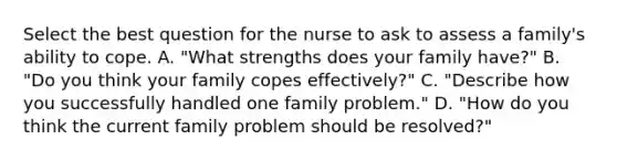 Select the best question for the nurse to ask to assess a family's ability to cope. A. "What strengths does your family have?" B. "Do you think your family copes effectively?" C. "Describe how you successfully handled one family problem." D. "How do you think the current family problem should be resolved?"