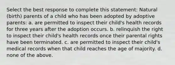 Select the best response to complete this statement: Natural (birth) parents of a child who has been adopted by adoptive parents: a. are permitted to inspect their child's health records for three years after the adoption occurs. b. relinquish the right to inspect their child's health records once their parental rights have been terminated. c. are permitted to inspect their child's medical records when that child reaches the age of majority. d. none of the above.