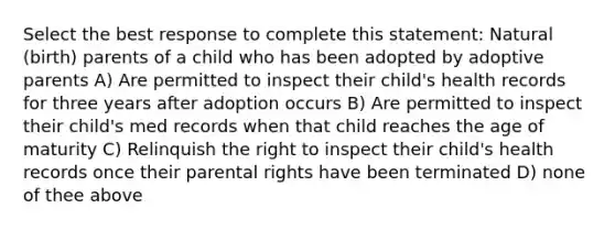 Select the best response to complete this statement: Natural (birth) parents of a child who has been adopted by adoptive parents A) Are permitted to inspect their child's health records for three years after adoption occurs B) Are permitted to inspect their child's med records when that child reaches the age of maturity C) Relinquish the right to inspect their child's health records once their parental rights have been terminated D) none of thee above