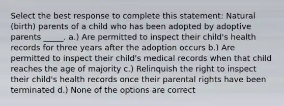 Select the best response to complete this statement: Natural (birth) parents of a child who has been adopted by adoptive parents _____. a.) Are permitted to inspect their child's health records for three years after the adoption occurs b.) Are permitted to inspect their child's medical records when that child reaches the age of majority c.) Relinquish the right to inspect their child's health records once their parental rights have been terminated d.) None of the options are correct