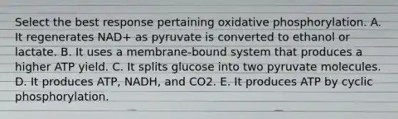 Select the best response pertaining <a href='https://www.questionai.com/knowledge/kFazUb9IwO-oxidative-phosphorylation' class='anchor-knowledge'>oxidative phosphorylation</a>. A. It regenerates NAD+ as pyruvate is converted to ethanol or lactate. B. It uses a membrane-bound system that produces a higher ATP yield. C. It splits glucose into two pyruvate molecules. D. It produces ATP, NADH, and CO2. E. It produces ATP by cyclic phosphorylation.