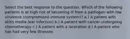 Select the best response to the question. ​Which of the following patients is at high risk of becoming ill from a pathogen with low virulence (compromised immune system)? a.) A patient with otitis media (ear infection) b.) A patient with cancer undergoing chemotherapy c.) A patient with a laceration d.) A patient who has had very few illnesses