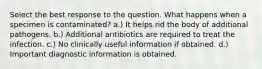 Select the best response to the question. ​What happens when a specimen is contaminated? a.) It helps rid the body of additional pathogens. b.) Additional antibiotics are required to treat the infection. c.) No clinically useful information if obtained. d.) Important diagnostic information is obtained.