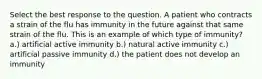 Select the best response to the question. A patient who contracts a strain of the flu has ​immunity in the future against that same strain of the flu. This is an example of which type of immunity? a.) artificial active immunity b.) natural active immunity c.) artificial passive immunity d.) the patient does not develop an immunity