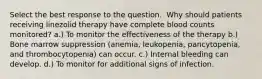 Select the best response to the question. ​ ​Why should patients receiving linezolid therapy have complete blood counts monitored? a.) To monitor the effectiveness of the therapy b.) Bone marrow suppression (anemia, leukopenia, pancytopenia, and thrombocytopenia) can occur. c.) Internal bleeding can develop. d.) To monitor for additional signs of infection.