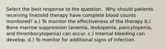 Select the best response to the question. ​ ​Why should patients receiving linezolid therapy have complete blood counts monitored? a.) To monitor the effectiveness of the therapy b.) Bone marrow suppression (anemia, leukopenia, pancytopenia, and thrombocytopenia) can occur. c.) Internal bleeding can develop. d.) To monitor for additional signs of infection.